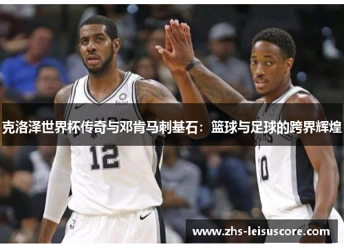 克洛泽世界杯传奇与邓肯马刺基石：篮球与足球的跨界辉煌