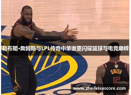 勒布朗·詹姆斯与LPL传奇中单谁更闪耀篮球与电竞巅峰